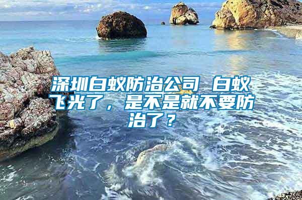 深圳白蟻防治公司 白蟻飛光了，是不是就不要防治了？