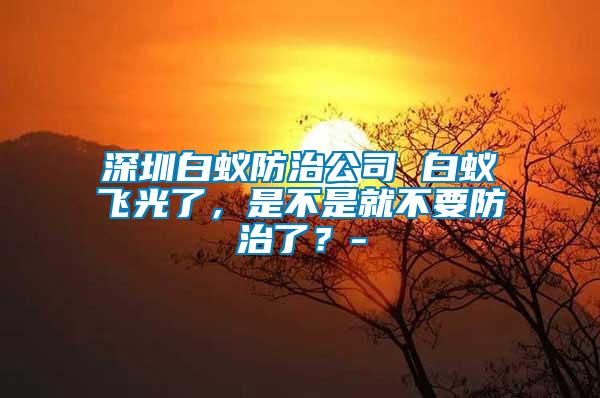 深圳白蟻防治公司 白蟻飛光了,是不是就不要防治了?-