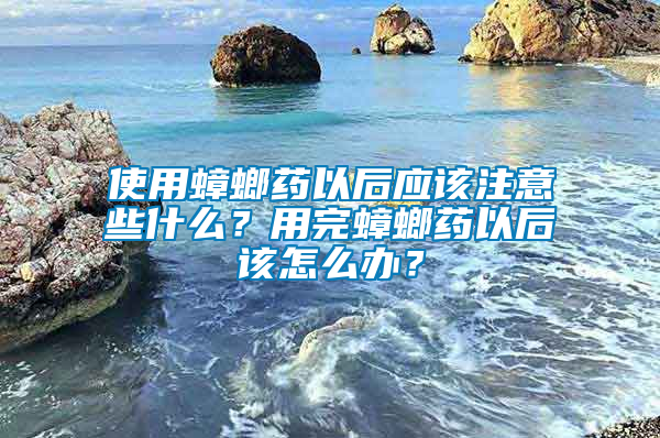 使用蟑螂藥以后應(yīng)該注意些什么？用完蟑螂藥以后該怎么辦？